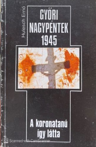 Győri Nagypéntek 1945 A koronatanú így látta - Hulesch Ernő